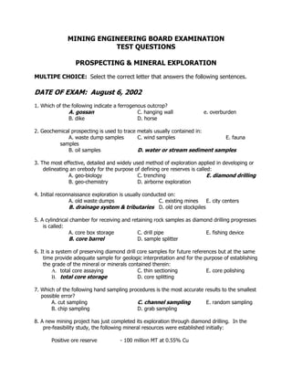 MINING ENGINEERING BOARD EXAMINATION
TEST QUESTIONS
PROSPECTING & MINERAL EXPLORATION
MULTIPE CHOICE: Select the correct letter that answers the following sentences.
DATE OF EXAM: August 6, 2002
1. Which of the following indicate a ferrogenous outcrop?
A. gossan C. hanging wall e. overburden
B. dike D. horse
2. Geochemical prospecting is used to trace metals usually contained in:
A. waste dump samples C. wind samples E. fauna
samples
B. oil samples D. water or stream sediment samples
3. The most effective, detailed and widely used method of exploration applied in developing or
delineating an orebody for the purpose of defining ore reserves is called:
A. geo-biology C. trenching E. diamond drilling
B. geo-chemistry D. airborne exploration
4. Initial reconnaissance exploration is usually conducted on:
A. old waste dumps C. existing mines E. city centers
B. drainage system & tributaries D. old ore stockpiles
5. A cylindrical chamber for receiving and retaining rock samples as diamond drilling progresses
is called:
A. core box storage C. drill pipe E. fishing device
B. core barrel D. sample splitter
6. It is a system of preserving diamond drill core samples for future references but at the same
time provide adequate sample for geologic interpretation and for the purpose of establishing
the grade of the mineral or minerals contained therein:
A. total core assaying C. thin sectioning E. core polishing
B. total core storage D. core splitting
7. Which of the following hand sampling procedures is the most accurate results to the smallest
possible error?
A. cut sampling C. channel sampling E. random sampling
B. chip sampling D. grab sampling
8. A new mining project has just completed its exploration through diamond drilling. In the
pre-feasibility study, the following mineral resources were established initially:
Positive ore reserve - 100 million MT at 0.55% Cu
 