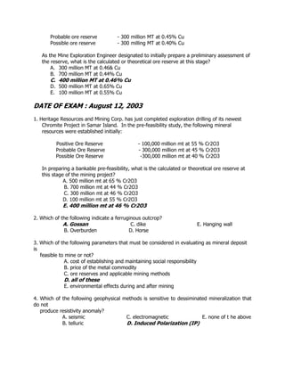 Probable ore reserve - 300 million MT at 0.45% Cu
Possible ore reserve - 300 milling MT at 0.40% Cu
As the Mine Exploration Engineer designated to initially prepare a preliminary assessment of
the reserve, what is the calculated or theoretical ore reserve at this stage?
A. 300 million MT at 0.46& Cu
B. 700 million MT at 0.44% Cu
C. 400 million MT at 0.46% Cu
D. 500 million MT at 0.65% Cu
E. 100 million MT at 0.55% Cu
DATE OF EXAM : August 12, 2003
1. Heritage Resources and Mining Corp. has just completed exploration drilling of its newest
Chromite Project in Samar Island. In the pre-feasibility study, the following mineral
resources were established initially:
Positive Ore Reserve - 100,000 million mt at 55 % Cr2O3
Probable Ore Reserve - 300,000 million mt at 45 % Cr2O3
Possible Ore Reserve -300,000 million mt at 40 % Cr2O3
In preparing a bankable pre-feasibility, what is the calculated or theoretical ore reserve at
this stage of the mining project?
A. 500 million mt at 65 % Cr2O3
B. 700 million mt at 44 % Cr2O3
C. 300 million mt at 46 % Cr2O3
D. 100 million mt at 55 % Cr2O3
E. 400 million mt at 46 % Cr2O3
2. Which of the following indicate a ferruginous outcrop?
A. Gossan C. dike E. Hanging wall
B. Overburden D. Horse
3. Which of the following parameters that must be considered in evaluating as mineral deposit
is
feasible to mine or not?
A. cost of establishing and maintaining social responsibility
B. price of the metal commodity
C. ore reserves and applicable mining methods
D. all of these
E. environmental effects during and after mining
4. Which of the following geophysical methods is sensitive to dessiminated mineralization that
do not
produce resistivity anomaly?
A. seismic C. electromagnetic E. none of t he above
B. telluric D. Induced Polarization (IP)
 