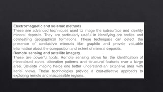 Electromagnetic and seismic methods
These are advanced techniques used to image the subsurface and identify
mineral deposits. They are particularly useful in identifying ore bodies and
delineating geographical formations. These techniques can detect the
presence of conductive minerals like graphite and provide valuable
information about the composition and extent of mineral deposits.
Remote sensing and satellite imagery
These are powerful tools. Remote sensing allows for the identification of
mineralised zones, alteration patterns and structural features over a large
area. Satellite imaging helps one better understand an extensive area with
aerial views. These technologies provide a cost-effective approach to
exploring remote and inaccessible regions.
 