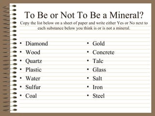To Be or Not To Be a Mineral? Copy the list below on a sheet of paper and write either Yes or No next to each substance below you think is or is not a mineral. ,[object Object],[object Object],[object Object],[object Object],[object Object],[object Object],[object Object],[object Object],[object Object],[object Object],[object Object],[object Object],[object Object],[object Object]