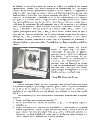 10
seu indicador (pequeno disco) dever ser ajustado ao nível, com o auxílio de um pequeno
espelho circular, estando a cesta inferior imersa em um recipiente com água. Uma amostra
adequada de um mineral é primeiramente introduzida na cesta superior e o alongamento da
mola, necessário para nivelar novamente o indicador, é determinado por meio de uma escala
fixada na balança. Esta medida é proporcional ao peso do mineral no ar (Pmar). O fragmento é
transferido em seguida para a cesta inferior imersa em água e como o mineral pesa menos na
água que no ar, o indicador da mola fica agora acima do nível. Após prender a escala onde foi
feita a primeira leitura, por meio de um parafuso situado na parte inferior da balança, mede-se
a diferença do alongamento da mola necessário para nivelar novamente o seu indicador,
através de uma outra escala fixada na balança. Esta medida corresponde à diferença Pmar −
PmH2O. A densidade é calculada dividindo-se a primeira medida (Pmar), obtida na cesta
superior, pela segunda medida (Pmar − PmH2O), obtida na cesta inferior imersa em água. A
balança de Jolly mostrada na figuara 4.14 é um tipo aperfeiçoado que determina diretamente a
diferença Pmar − PmH2O. Na balança de Jolly original, a segunda medida (na cesta inferior)
correspondia a um valor proporcional ao peso do mineral na água (PmH2O) e a densidade era
calculada dividindo-se a primeira medida (Pmar) pela diferença da primeira pela segunda (Pmar
− PmH2O).
H. Berman adaptou uma delicada
balança de torção (Fig. 4.16) para a
determinação da densidade de pequenas
partículas com peso inferior a 25 miligramas.
Esta balança é particularmente útil para
trabalhos refinados de determinação da
densidade, pois freqüentemente só se
consegue obter um fragmento de mineral
livre de impurezas em dimensões minúsculas.
Por outro lado, a utilização dessa balança
requer correção de temperatura e uso de um
líquido com tensão superficial baixa.
Picnômetro:
Quando não é possível obter um mineral com massa homogênea suficientemente grande
para permitir o emprego de qualquer tipo de balança, pode-se medir com precisão a densidade
de um pó ou de um agregado de fragmentos de um mineral, através do picnômetro. O
picnômetro é um pequeno frasco com uma rolha de vidro perfurada por uma abertura capilar
(Fig. 4.17).
Para a determinação da densidade através do picnômetro é necessário obter as seguintes
medidas:
1- Peso do picnômetro seco e vazio, com sua rolha (Pp).
2- Peso do picnômetro com a amostra do mineral (Pp+m). Pp+m − Pp corresponde ao peso do
mineral no ar.
3- Peso do picnômetro com o mineral e água destilada (Pp+m+a). Após introduzir a amostra do
mineral no picnômetro, adiciona-se água destilada, sem encher o frasco, e ferve-se por
alguns minutos para expulsar qualquer bolha de ar. Após o resfriamento, completa-se o
picnômetro com água destilada até a parte superior da abertura capilar, tomando-se o
cuidado para não haver excesso de água, e pesa-se o conjunto.
Figura 4.16- Balança de Berman.
 
