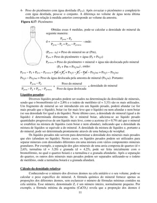 11
4- Peso do picnômetro com água destilada (Pp+a). Após esvaziar o picnômetro e completá-lo
com água destilada, pesa-se o conjunto. A diferença no volume de água nesta última
medida em relação à medida anterior corresponde ao volume da amostra.
Obtidas essas 4 medidas, pode-se calcular a densidade do mineral da
seguinte maneira:
d = , onde:
(Pp+m − Pp) = Peso do mineral no ar (Pm),
Pp+a = Peso do picnômetro + água (Pp + PH2O)
Pp+m+a = Peso do picnômetro + mineral + água não deslocada pelo mineral
(PP + Pm + PH2Ond) , então:
Pp+m − Pp + Pp+a − Pp+m+a = Pm + Pp + PH2O − Pp − Pm − PH2Ond = PH2O − PH2Ond
PH2O − PH2Ond = Peso da água deslocada pela amostra de mineral (PH2Od). Portanto:
= = densidade do mineral
Líquidos pesados:
Diversos líquidos pesados podem ser usados na determinação da densidade de minerais,
sendo que o bromofórmio (d = 2,89) e o iodeto de metilênio (d = 3,33) são os mais utilizados.
Um fragmento de mineral ao ser introduzido em um líquido pesado, poderá afundar (se for
mais pesado que o líquido), boiar (se for mais leve que o líquido) ou nem afundar e nem boiar
(se sua densidade for igual a do líquido). Neste último caso, a densidade do mineral (igual a do
líquido) é determinada diretamente. Se o mineral boiar, adiciona-se ao líquido pesado
quantidades progressivas de um líquido mais leve, como a acetona (d = 0,79) até que o mineral
se estabilize na mistura de líquidos (sem boiar e nem afundar), indicando que a densidade da
mistura de líquidos se equivale a do mineral. A densidade da mistura de líquidos e, portanto a
do mineral, pode ser determinada prontamente através de uma balança de westphal.
Os líquidos pesados não servem para determinar a densidade dos minerais mais pesados
que eles (afundam no líquido). Nestes casos, os líquidos pesados podem ser utilizados para
separar minerais com densidades diferentes em uma mistura com vários componentes minerais
granulares. Por exemplo, a separação dos gãos minerais de uma areia composta de quartzo (d =
2,65), turmalina (d = 3,20) e granada (d = 4,25), pode ser feita inicialmente com o
bromofórmio, no qual o quartzo boiará e a turmalina e a granada afundarão. Após a separação
do quartzo, os outros dois minerais mais pesados podem ser separados utilizando-se o iodeto
de metilênio, onde a turmalina boiará e a granada afundará.
Cálculo da densidade relativa:
Conhecendo-se o número dos diversos átomos na cela unitário e o seu volume, pode-se
calcular o peso específico do mineral. A fórmula química do mineral fornece apenas as
proporções dos diferentes átomos, sem esclarecer o número de fórmulas mínimas contidos na
cela unitária. Esse número, denominado Z, é um número inteiro, normalmente pequeno. Por
exemplo, a fórmula mínima da aragonita (CaCO3) revela que a proporção dos átomos é
Pp+m − Pp
Pp+m − Pp + Pp+a − Pp+m+a
Figura 4.17- Picnômetro
Pp+m − Pp
Pp+m − Pp + Pp+a − Pp+m+a
Peso do mineral
Peso da água deslocada
 