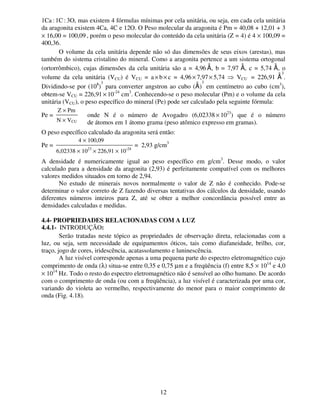 12
1Ca : 1C : 3O, mas existem 4 fórmulas mínimas por cela unitária, ou seja, em cada cela unitária
da aragonita existem 4Ca, 4C e 12O. O Peso molecular da aragonita é Pm = 40,08 + 12,01 + 3
× 16,00 = 100,09 , porém o peso molecular do conteúdo da cela unitária (Z = 4) é 4 × 100,09 =
400,36.
O volume da cela unitária depende não só das dimensões de seus eixos (arestas), mas
também do sistema cristalino do mineral. Como a aragonita pertence a um sistema ortogonal
(ortorrômbico), cujas dimensões da cela unitária são a = 4,96 A
o
, b = 7,97 A
o
, c = 5,74 A
o
, o
volume da cela unitária (VCU) é VCU = a× b × c = 4,96 × 7,97× 5,74 ⇒ VCU = 226,91 A
o 3
.
Dividindo-se por (108
)
3
para converter angstron ao cubo (A
o
)
3
em centímetro ao cubo (cm3
),
obtem-se VCU = 226,91 × 10-24
cm3
. Conhecendo-se o peso molecular (Pm) e o volume da cela
unitária (VCU), o peso específico do mineral (Pe) pode ser calculado pela seguinte fórmula:
Pe = , onde N é o número de Avogadro (6,02338 × 1023
) que é o número
de átomos em 1 átomo grama (peso atômico expresso em gramas).
O peso específico calculado da aragonita será então:
Pe = = 2,93 g/cm3
A densidade é numericamente igual ao peso específico em g/cm3
. Desse modo, o valor
calculado para a densidade da aragonita (2,93) é perfeitamente compatível com os melhores
valores medidos situados em torno de 2,94.
No estudo de minerais novos normalmente o valor de Z não é conhecido. Pode-se
determinar o valor correto de Z fazendo diversas tentativas dos cálculos da densidade, usando
diferentes números inteiros para Z, até se obter a melhor concordância possível entre as
densidades calculadas e medidas.
4.4- PROPRIEDADES RELACIONADAS COM A LUZ
4.4.1- INTRODUÇÃO:
Serão tratadas neste tópico as propriedades de observação direta, relacionadas com a
luz, ou seja, sem necessidade de equipamentos óticos, tais como diafaneidade, brilho, cor,
traço, jogo de cores, iridescência, acatassolamento e luninescência.
A luz visível corresponde apenas a uma pequena parte do espectro eletromagnético cujo
comprimento de onda (λ) situa-se entre 0,35 e 0,75 µm e a freqüência (f) entre 8,5 × 1014
e 4,0
× 1014
Hz. Todo o resto do espectro eletromagnético não é sensível ao olho humano. De acordo
com o comprimento de onda (ou com a freqüência), a luz visível é caracterizada por uma cor,
variando do violeta ao vermelho, respectivamente do menor para o maior comprimento de
onda (Fig. 4.18).
Z × Pm
N × VCU
4 × 100,09
6,02338 × 1023
× 226,91 × 10-24
 