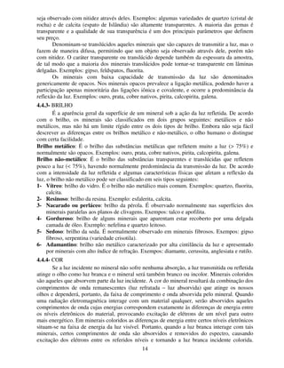 14
seja observado com nitidez através deles. Exemplos: algumas variedades de quartzo (cristal de
rocha) e de calcita (espato de Islândia) são altamente transparentes. A maioria das gemas é
transparente e a qualidade de sua transparência é um dos principais parâmetros que definem
seu preço.
Denominam-se translúcidos aqueles minerais que são capazes de transmitir a luz, mas o
fazem de maneira difusa, permitindo que um objeto seja observado através dele, porém não
com nitidez. O caráter transparente ou translúcido depende também da espessura da amostra,
de tal modo que a maioria dos minerais translúcidos pode tornar-se transparente em lâminas
delgadas. Exemplos: gipso, feldspatos, fluorita.
Os minerais com baixa capacidade de transmissão da luz são denominados
genericamente de opacos. Nos minerais opacos prevalece a ligação metálica, podendo haver a
participação apenas minoritária das ligações iônica e covalente, e ocorre a predominância da
reflexão da luz. Exemplos: ouro, prata, cobre nativos, pirita, calcopirita, galena.
4.4.3- BRILHO
É a aparência geral da superfície de um mineral sob a ação da luz refletida. De acordo
com o brilho, os minerais são classificados em dois grupos seguintes: metálicos e não
metálicos, mas não há um limite rígido entre os dois tipos de brilho. Embora não seja fácil
descrever as diferenças entre os brilhos metálico e não-metálico, o olho humano o distingue
com certa facilidade.
Brilho metálico: É o brilho das substâncias metálicas que refletem muito a luz (> 75%) e
normalmente são opacos. Exemplos: ouro, prata, cobre nativos, pirita, calcopirita, galena.
Brilho não-metálico: É o brilho das substâncias transparentes e translúcidas que refletem
pouco a luz (< 75%), havendo normalmente predominância da transmissão da luz. De acordo
com a intensidade da luz refletida e algumas características físicas que afetam a reflexão da
luz, o brilho não metálico pode ser classificado em seis tipos seguintes:
1- Vítreo: brilho do vidro. É o brilho não metálico mais comum. Exemplos: quartzo, fluorita,
calcita.
2- Resinoso: brilho da resina. Exemplo: esfalerita, calcita.
3- Nacarado ou perláceo: brilho da pérola. É observado normalmente nas superfícies dos
minerais paralelas aos planos de clivagens. Exempos: talco e apofilita.
4- Gorduroso: brilho de alguns minerais que aparentam estar recoberto por uma delgada
camada de óleo. Exemplo: nefelina e quartzo leitoso.
5- Sedoso: brilho da seda. É normalmente observado em minerais fibrosos. Exempos: gipso
fibroso, serpentina (variedade crisotila).
6- Adamantino: brilho não metálico caracterizado por alta cintilância da luz e apresentado
por minerais com alto índice de refração. Exempos: diamante, cerussita, anglesiata e rutilo.
4.4.4- COR
Se a luz incidente no mineral não sofre nenhuma absorção, a luz transmitida ou refletida
atinge o olho como luz branca e o mineral será também branco ou incolor. Minerais coloridos
são aqueles que absorvem parte da luz incidente. A cor do mineral resultará da combinação dos
comprimentos de onda remanescentes (luz refratada − luz absorvida) que atinge os nossos
olhos e dependerá, portanto, da faixa de comprimento e onda absorvida pelo mineral. Quando
uma radiação eletromagnética interage com um material qualquer, serão absorvidos aqueles
comprimentos de onda cujas energias correspondem exatamente às diferenças de energia entre
os níveis eletrônicos do material, provocando excitação de elétrons de um nível para outro
mais energético. Em minerais coloridos as diferenças de energia entre certos níveis eletrônicos
situam-se na faixa de energia da luz visível. Portanto, quando a luz branca interage com tais
minerais, certos comprimentos de onda são absorvidos e removidos do espectro, causando
excitação dos elétrons entre os referidos níveis e tornando a luz branca incidente colorida.
 