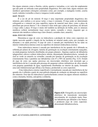 16
Em alguns minerais como a fluorita, calcita, quartzo e turmalina, a cor varia tão amplamente
que não pode ser utilizada como propriedade diagnóstica. Por outro lado, alguns minerais não
metálicos apresentam colorações constantes como, por exemplo, a malaquita (verde), azurita
(azul), rodonita (vermelho a róseo) e turquesa (verde azulado).
4.4.5- TRAÇO
É a cor do pó do mineral. O traço é uma importante propriedade diagnóstica dos
minerais, pois embora a cor possa variar, o traço é constante. O traço pode ser determinado
esfregando-se o mineral em uma superfície rugosa de material mais duro, como a placa de
porcelana que possui dureza 7. Se o mineral é mais mole que a placa de porcelana, ele deixará
o traço sobre a placa. O traço é muito útil também na definição do brilho, pois os minerais
metálicos exibem normalmente traço escuro (preto, castanho e cinza), enquanto que os
minerais não metálicos exibem traço claro (branco, castanho claro, amarelo).
4.4.6- JOGO DE CORES
Denomina-se jogo de cores ou iridescência a produção de várias cores espectrais em
rápida sucessão quando o ângulo da luz incidente no mineral muda como, por exemplo, no
diamante e na opala preciosa. O jogo de cores é causado por interferência da luz tanto no
interior (iridescência interna) como na superfície do mineral (iridescência externa).
Uma iridescência interna é causada por interferência da luz quando ela é difratada ou
refletida por planos de clivagens, lamelas de geminação ou exsolução estreitamente espaçadas,
ou ainda pequenas inclusões distribuídas em grupos planares. Algumas espécies de labradorita
(plagioclásio cálcico) exibem iridescência interna, denominada labradorescência, variando do
azul ao verde ou amarelo ou vermelho, causada por lamelas de geminação ou de exsolução
extremamente finas e paralelas nas labradoritas com 47 a 58% de anortita (Fig. 4.21). Estudo
do jogo de cores nas opalas preciosas em microscópio eletrônico tem mostrado que a
interferência da luz é causada pela presença de pequenas esferas milimétricas de sílica amorfa
com pequena quantidade de água, regularmente distribuídas no interior da opala, formando
uma rede tridimensional que difrata a luz branca, produzindo as cores espectrais.
. Uma iridescência externa (superficial) é normalmente causada por interferência da luz
quando ela é refletida a partir de uma película delgada de oxidação ou alteração na superfície
dos minerais. Este tipo de iridescência é particularmente comum em alguns minerais metálicos
como a hematita, bornita, calcopirita e esfalerita.
4.4.7- ACATASSOLAMENTO E ASTERISMO
Figura 4.21- Fotografia em microscópio
eletrônico de transmissão mostrando
microlamelas de exsolução muito finas
em labradorita que difratam a luz branca
e produzem jogo de cores espectrais
denominado labradorescência.
 