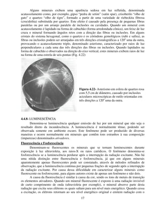17
Alguns minerais exibem uma aparência sedosa em luz refletida, denominada
acatassolamento como, por exemplo, gipso “pedra de setim” (satin spar), crisoberilo “olho de
gato” e quartzo “olho de tigre”, formado a partir de uma variedade de riebeckita fibrosa
(crocidolita) substituída por quartzo. Este efeito é causado pela presença de pequenas fibras
paralelas ou por um arranjo paralelo de inclusões ou cavidades. Quando um mineral com
acatassolamento é lapidado na forma de cabuchão (forma arredondada cônica), um feixe de luz
cruza o mineral formando ângulos retos com a direção das fibras ou inclusões. Em alguns
cristais do sistema hexagonal, como o quartzo e os córindons gemológicos (rubi e safira), as
fibras ou inclusões podem ser arranjadas em três direções cristalográficas a 120o
uma da outra,
provocando o acatassolamento triplo, denominado asterismo, caracterizado por raios de luz
perpendiculares a cada uma das três direções das fibras ou inclusões. Quando lapidados na
forma de cabuchão e observados na direção do eixo vertical, estes minerais exibem raios de luz
na forma de uma estrela de seis pontas (Fig. 4.22)
4.4.8- LUMINESCÊNCIA
Denomina-se luminescência qualquer emissão de luz por um mineral que não seja o
resultado direto da incandescência. A luminescência é normalmente tênue, podendo ser
observada somente em ambiente escuro. Este fenômeno pode ser produzido de diversas
maneiras e ocorre normalmente em minerais que contêm íons estranhos à sua composição
(impurezas) denominados ativadores.
Fluorescência e Fosforescência
Denominam-se fluorescentes os minerais que se tornam luminescentes durante
exposição à luz ultravioleta, aos raios-X ou raios catódicos. O fenômeno denomina-se
fosforescência se a luminescência perdurar após a interrupção da radiação excitante. Não há
uma nítida distinção entre fluorescência e fosforescência, já que em alguns minerais
aparentemente apenas fluorescentes pode ser constatado, através de métodos refinados de
observação, que a luminescência continua por pequenas frações de segundo após a interrupção
da radiação excitante. Por causa dessa dificuldade em caracterizar alguns minerais como
fluorescente ou fosforescente, para alguns autores existe de apenas um fenômeno e não dois.
A causa da fluorescência é similar à causa da cor, sendo os íons de metais de transição
os elementos ativadores. Quando um mineral fluorescente é exposto à uma radiação invisível
de curto comprimento de onda (ultravioleta por exemplo), o mineral absorve parte desta
radiação que excita seus elétrons os quais saltam para um nível mais energético. Quando cessa
a excitação, os elétrons retornam ao seu nível energético original e emitem radiação com o
Figura 4.22- Asterismo em esfera de quartzo rosa
com 5,5 cm de diâmetro, causado por inclusões
aciculares microscópicas de rutilo orientadas em
três direções a 120o
uma da outra.
 