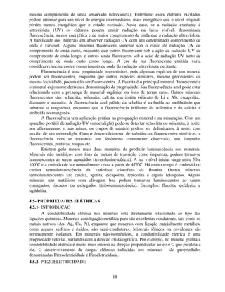 18
mesmo comprimento de onda absorvido (ulravioleta). Entretanto estes elétrons excitados
podem retornar para um nível de energia intermediário, mais energético que o nível original,
porém menos energético que o estado excitado. Neste caso, se a radiação excitante é
ultravioleta (UV) os elétrons podem emitir radiação na faixa visível, denominada
fluorescência, menos energética e de maior comprimento de onda que a radiação ultravioleta.
A habilidade dos minerais em absorver radiação UV com um determinado comprimento de
onda é variável. Alguns minerais fluorescem somente sob o efeito de radiação UV de
comprimento de onda curto, enquanto que outros fluorescem sob a ação de radiação UV de
comprimento de onda longo, e outros ainda fluorescem sob a ação de radiação UV tanto de
comprimento de onda curto como longo. A cor da luz fluorescente emitida varia
consideravelmente com o comprimento de onda da radiação ultravioleta excitante.
Fluorescência é uma propriedade imprevisível, pois algumas espécies de um mineral
podem ser fluorescentes, enquanto que outras espécies similares, mesmo procedentes da
mesma localidade, podem não ser fluorescentes. A fluorita é o principal mineral fluorescente e
o mineral cujo nome derivou a denominação da propriedade. Sua fluorescência azul pode estar
relacionada com a presença de material orgânico ou íons de terras raras. Outros minerais
fluorescentes são: scheelita, wilemita, calcita, eucripitita (silicato de Li e Al), escapolita,,
diamante e autunita. A fluorescência azul pálido da schelita é atribuída ao molibdênio que
substitui o tungstênio, enquanto que a fluorescência brilhante da wilemita e da calcita é
atribuída ao manganês.
A fluorescência tem aplicação prática na prospecção mineral e na mineração. Com um
aparelho portátil de radiação UV (mineralight) pode-se detectar scheelita ou wilemita, à noite,
nos afloramentos e, nas minas, os corpos de minério podem ser delimitados, à noite, com
auxílio de um mineralight. Com o desenvolvimento de substâncias fluorescentes sintéticas, a
fluorescência vem se tornando um fenômeno comumente observado, em lâmpadas
fluorescentes, pinturas, roupas etc.
Existem pelo menos mais duas maneiras de produzir luminescência nos minerais.
Minerais não metálicos com íons de metais de transição como impureza, podem tornar-se
luminescentes ao serem aquecidos (termoluninescência). A luz visível inicial surge entre 50 e
100o
C e a emissão de luz normalmente cessa a partir de 475o
C. Há muito tempo é conhecido o
caráter termoluninescência da variedade clorofana da fluorita. Outros minerais
termoluninescentes são calcita, apatita, escapolita, lepidolita e alguns feldspatos. Alguns
minerais não metálicos com clivagem boa podem tornar-se luminescentes ao serem
esmagados, riscados ou esfregados (triboluminescência). Exemplos: fluorita, esfalerita e
lepidolita.
4.5- PROPRIEDADES ELÉTRICAS
4.5.1- INTRODUÇÃO
A condutibilidade elétrica nos minerais está diretamente relacionada ao tipo das
ligações químicas. Minerais com ligação metálica pura são excelentes condutores, tais como os
metais nativos (Au, Ag, Cu, Pt), enquanto que minerais com ligação parcialmente metálica,
como alguns sulfetos e óxidos, são semi-condutores. Minerais iônicos ou covalentes são
normalmente isolantes. Em minerais não-isométricos, a condutibilidade elétrica é uma
propriedade vetorial, variando com a direção cristalográfica. Por exemplo, no mineral grafita a
condutibilidade elétrica é muito mais intensa na direção perpendicular ao eixo C que paralela a
ele. O desenvolvimento de cargas elétricas induzidas nos minerais são propriedades
denominadas Piezoeletricidade e Piroeletricidade.
4.5.2- PIEZOELETRICIDADE
 