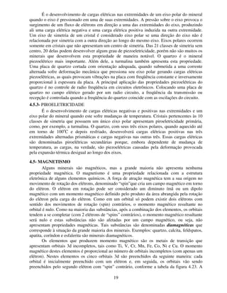 19
É o desenvolvimento de cargas elétricas nas extremidades de um eixo polar do mineral
quando o eixo é pressionado em uma de suas extremidades. A pressão sobre o eixo provoca o
surgimento de um fluxo de elétrons em direção a uma das extremidades do eixo, produzindo
ali uma carga elétrica negativa e uma carga elétrica positiva induzida na outra extremidade.
Um eixo de simetria de um cristal é considerado eixo polar se uma direção do eixo não é
relacionada por simetria com a outra direção ao longo do mesmo eixo. Eixos polares ocorrem
somente em cristais que não apresentam um centro de simetria. Das 21 classes de simetria sem
centro, 20 delas podem desenvolver algum grau de piezoeletricidade, porém não são muitos os
minerais que desenvolvem esta propriedade de maneira notável. O quartzo é o mineral
piezoelétrico mais importante. Além dele, a turmalina também apresenta esta propriedade.
Uma placa de quartzo cortada com orientação adequada, quando submetida a uma corrente
alternada sofre deformação mecânica que pressiona seu eixo polar gerando cargas elétricas
piezoelétricas, as quais provocam vibrações na placa com freqüência constante e inversamente
proporcional à espessura da placa. A principal aplicação das propriedades piezoelétricas do
quartzo é no controle de radio freqüência em circuitos eletrônicos. Colocando uma placa de
quartzo no campo elétrico gerado por um radio circuito, a freqüência da transmissão ou
recepção é controlada quando a freqüência do quartzo coincide com as oscilações do circuito.
4.5.3- PIROELETRICIDADE
É o desenvolvimento de cargas elétricas negativas e positivas nas extremidades e um
eixo polar do mineral quando este sofre mudanças de temperatura. Cristais pertencentes às 10
classes de simetria que possuem um único eixo polar apresentam piroeletricidade primária,
como, por exemplo, a turmalina. O quartzo, com seus três eixos polares, quando aquecido até
em torno de 100o
C e depois resfriado, desenvolverá cargas elétricas positivas nas três
extremidades alternadas prismáticas e cargas negativas nas outras três. Essas cargas elétricas
são denominadas piroelétricas secundárias porque, embora dependente de mudança de
temperatura, as cargas, na verdade, são piezoelétricas causadas pela deformação provocada
pela expansão térmica desigual ao longo dos eixos.
4.5- MAGNETISMO
Alguns minerais são magnéticos, mas a grande maioria não apresenta nenhuma
propriedade magnética. O magnetismo é uma propriedade relacionada com a estrutura
eletrônica de alguns elementos químicos. A força de atração magnética tem a sua origem no
movimento de rotação dos elétrons, denominado “spin”que cria um campo magnético em torno
do elétron. O elétron em rotação pode ser considerado um diminuto ímã ou um dipolo
magnético com um momento magnético definido pelo produto da área abrangida pela rotação
do elétron pela carga do elétron. Como em um orbital só podem existir dois elétrons com
sentido dos movimentos de rotação (spin) contrários, o momento magnético resultante no
orbital é nulo. Como na maioria das substâncias, após a combinação dos elementos, os orbitais
tendem a se completar (com 2 elétrons de “spins” contrários), o momento magnético resultante
será nulo e estas substâncias não são afetadas por um campo magnético, ou seja, não
apresentam propriedades magnéticas. Tais substâncias são denominadas diamagnéticas que
corresponde à situação da grande maioria dos minerais. Exemplos: quartzo, calcita, feldspatos,
apatita, coríndon e esfalerita são minerais diamagnéticos.
Os elementos que produzem momento magnético são os metais de transição que
apresentam orbitais 3d incompletos, tais como Ti, V, Cr, Mn, Fe, Co, Ni e Cu. O momento
magnético destes elementos é proporcional ao número de orbitais incompletos (com apenas um
elétron). Nestes elementos os cinco orbitais 3d são preenchidos da seguinte maneira: cada
orbital é inicialmente preenchido com um elétron e, em seguida, os orbitais vão sendo
preenchidos pelo segundo elétron com “spin” contrário, conforme a tabela da figura 4.23. A
 