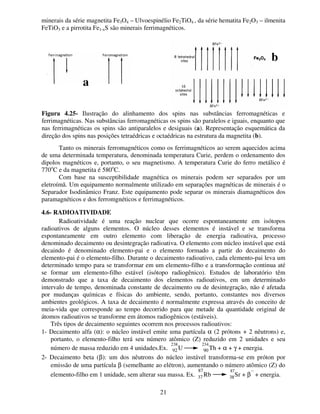 21
minerais da série magnetita Fe3O4 – Ulvoespinélio Fe2TiO4 , da série hematita Fe2O3 – ilmenita
FeTiO3 e a pirrotita Fe1-xS são minerais ferrimagnéticos.
Tanto os minerais ferromagnéticos como os ferrimagnéticos ao serem aquecidos acima
de uma determinada temperatura, denominada temperatura Curie, perdem o ordenamento dos
dipolos magnéticos e, portanto, o seu magnetismo. A temperatura Curie do ferro metálico é
770o
C e da magnetita é 580o
C.
Com base na susceptibilidade magnética os minerais podem ser separados por um
eletroímã. Um equipamento normalmente utilizado em separações magnéticas de minerais é o
Separador Isodinâmico Franz. Este equipamento pode separar os minerais diamagnéticos dos
paramagnéticos e dos ferromgnéticos e ferrimagnéticos.
4.6- RADIOATIVIDADE
Radioatividade é uma reação nuclear que ocorre espontaneamente em isótopos
radioativos de alguns elementos. O núcleo desses elementos é instável e se transforma
espontaneamente em outro elemento com liberação de energia radioativa, processo
denominado decaimento ou desintegração radioativa. O elemento com núcleo instável que está
decaindo é denominado elemento-pai e o elemento formado a partir do decaimento do
elemento-pai é o elemento-filho. Durante o decaimento radioativo, cada elemento-pai leva um
determinado tempo para se transformar em um elemento-filho e a transformação continua até
se formar um elemento-filho estável (isótopo radiogênico). Estudos de laboratório têm
demonstrado que a taxa de decaimento dos elementos radioativos, em um determinado
intervalo de tempo, denominada constante de decaimento ou de desintegração, não é afetada
por mudanças químicas e físicas do ambiente, sendo, portanto, constantes nos diversos
ambientes geológicos. A taxa de decaimento é normalmente expressa através do conceito de
meia-vida que corresponde ao tempo decorrido para que metade da quantidade original de
átomos radioativos se transforme em átomos radiogênicos (estáveis).
Três tipos de decaimento seguintes ocorrem nos processos radioativos:
1- Decaimento alfa (α): o núcleo instável emite uma partícula α (2 prótons + 2 nêutrons) e,
portanto, o elemento-filho terá seu número atômico (Z) reduzido em 2 unidades e seu
número de massa reduzido em 4 unidades.Ex.
238
U
234
Th + α + γ + energia.
2- Decaimento beta (β): um dos nêutrons do núcleo instável transforma-se em próton por
emissão de uma partícula β (semelhante ao elétron), aumentando o número atômico (Z) do
elemento-filho em 1 unidade, sem alterar sua massa. Ex.
87
Rb
87
Sr + β
−
+ energia.
a
b
Figura 4.25- Ilustração do alinhamento dos spins nas substâncias ferromagnéticas e
ferrimagnéticas. Nas substâncias ferromagnéticas os spins são paralelos e iguais, enquanto que
nas ferrimagnéticas os spins são antiparalelos e desiguais (a). Representação esquemática da
direção dos spins nas posições tetraédricas e octaédricas na estrutura da magnetita (b).
92 90
37 38
 