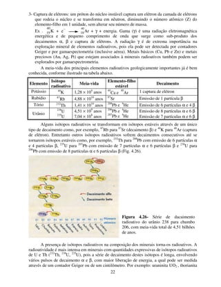 22
3- Captura de elétrons: um próton do núcleo instável captura um elétron da camada de elétrons
que rodeia o núcleo e se transforma em nêutron, diminuindo o número atômico (Z) do
elemento-filho em 1 unidade, sem alterar seu número de massa.
Ex .
40
K + e
− 40
Ar + γ + energia. Gama (γ) é uma radiação eletromagnética
energética e de pequeno comprimento de onda que surge como sub-produto dos
decaimentos α, β e captura de elétrons. A radiação γ é de extrema importância na
exploração mineral de elementos radioativos, pois ela pode ser detectada por contadores
Geiger e por gamaespectometria (inclusive aérea). Metais básicos (Cu, Pb e Zn) e metais
preciosos (Au, Ag, Pt) que estejam associados à minerais radioativos também podem ser
explorados por gamaespectrometria.
A meia-vida dos principais elementos radioativos geologicamente importantes já é bem
conhecida, conforme ilustrado na tabela abaixo.
Elemento
Isótopo
radioativo
Meia-vida
Elemento-filho
estável
Decaimento
Potássio 40
K 1,28 × 109
anos
40
Ca e
40
Ar 1 captura de elétron
Rubídio 87
Rb 4,88 × 1010
anos
87
Sr Emissão de 1 partícula β
Tório 232
Th 1,41 × 1010
anos
208
Pb e 4
He Emissão de 6 partículas α e 4 β
Urânio
238
U
235
U
4,51 × 109
anos
7,04 × 108
anos
206
Pb e 4
He
207
Pb e 4
He
Emissão de 8 partículas α e 6 β
Emissão de 7 partículas α e 6 β
Alguns isótopos radioativos se transformam em isótopos estáveis através de um único
tipo de decaimento como, por exemplo, 87
Rb para 87
Sr (decaimento β) e 40
K para 40
Ar (captura
de elétron). Entretanto outros isótopos radioativos sofrem decaimentos consecutivos até se
tornarem isótopos estáveis como, por exemplo, 232
Th para 208
Pb com emissão de 6 partículas α
e 4 partículas β, 235
U para 207
Pb com emissão de 7 partículas α e 6 partículas β e 238
U para
206
Pb com emissão de 8 partículas α e 6 partículas β (Fig. 4.26).
A presença de isótopos radioativos na composição dos minerais torna-os radioativos. A
radioatividade é mais intensa em minerais com quantidades expressivas de isótopos radioativos
de U e Th (232
Th, 238
U, 235
U), pois a série de decaimento destes isótopos é longa, envolvendo
vários pulsos de decaimento α e β, com maior liberação de energia, a qual pode ser medida
através de um contador Geiger ou de um cintilômetro. Por exemplo: uraninita UO2 , thorianita
19 18
Figura 4.26- Série de dacaimento
radioativo do urânio 238 para chumbo
206, com meia-vida total de 4,51 bilhões
de anos.
 