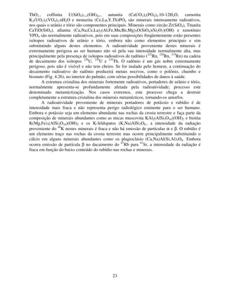 23
ThO2 , coffinita U(SiO4)1-×(OH)4× , autunita (CaUO2)2(PO4)2.10-12H2O, carnotita
K2(UO2)2(VO4)2.nH2O e monazita (Ce,La,Y,Th)PO4 são minerais intensamente radioativos,
nos quais o urânio e tório são componentes principais. Minerais como zircão Zr(SiO4), Titanita
CaTiO(SiO4), allanita (Ca,Na,Ce,La)2(Al,Fe,Mn,Be,Mg)3O(SiO4)(Si2O7)(OH) e xenotímio
YPO4 são normalmente radioativos, pois em suas composições freqüentemente estão presentes
isótopos radioativos de urânio e tório, embora não como elementos principais e sim
substituindo alguns destes elementos. A radioatividade proveniente destes minerais é
extremamente perigosa ao ser humano não só pela sua intensidade normalmente alta, mas
principalmente pela presença de isótopos radioativos de radônio (222
Rn, 220
Rn, 219
Rn) na cadeia
de decaimento dos isótopos 238
U, 235
U e 232
Th. O radônio é um gás nobre extremamente
perigoso, pois não é visível e não tem cheiro. Se for inalado pelo homem, a continuação do
decaimento radioativo do radônio produzirá metais nocivos, como o polônio, chumbo e
bismuto (Fig. 4.26), no interior do pulmão, com sérias possibilidades de danos à saúde.
A estrutura cristalina dos minerais fortemente radioativos, portadores de urânio e tório,
normalmente apresenta-se profundamente afetada pela radioatividade; processo este
denominado metamictização. Nos casos extremos, este processo chega a destruir
completamente a estrutura cristalina dos minerais metamícticos, tornando-os amorfos.
A radioatividade proveniente de minerais portadores de potássio e rubídio é de
intensidade mais fraca e não representa perigo radiológico eminente para o ser humano.
Embora o potássio seja um elemento abundante nas rochas da crosta terrestre e faça parte da
composição de minerais abundantes como as micas muscovita KAl2(AlSi3O10)(OH)2 e biotita
K(Mg,Fe)3(AlSi3O10)(OH)2 e os K-feldspatos (K,Na)AlSi3O8 , a intensidade da radiação
proveniente do 40
K nestes minerais é fraca e não há emissão de partículas α e β. O rubídio é
um elemento traço nas rochas da crosta terrestre mas ocorre principalmente substituindo o
cálcio em alguns minerais abundantes como os plagioclásio (Ca,Na)Al(Si,Al)3O8. Embora
ocorra emissão de partícula β no dacaimento do 87
Rb para 87
Sr, a intensidade da radiação é
fraca em função do baixo conteúdo do rubídio nas rochas e minerais.
 