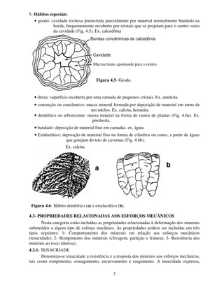 3
5- Hábitos especiais:
• geodo: cavidade rochosa preenchida parcialmente por material normalmente bandado na
borda, frequentemente recoberto por cristais que se projetam para o centro vazio
da cavidade (Fig. 4.5). Ex. calcedônia
• druza: superfície recoberta por uma camada de pequenos cristais. Ex. ametista.
• concreção ou concêntrico: massa mineral formada por deposição de material em torno de
um núcleo. Ex. calcita, hematita
• dendrítico ou arborecente: massa mineral na forma de ramos de plantas (Fig. 4.6a). Ex.
pirolusita.
• bandado: deposição de material fino em camadas. ex. ágata
• Estalactítico: deposição de material fino na forma de cilindros ou cones, a partir de águas
que gotejam do teto de cavernas (Fig. 4.6b).
Ex. calcita
4.3- PROPRIEDADES RELACIONADAS AOS ESFORÇOS MECÂNICOS
Nesta categoria estão incluídas as propriedades relacionadas à deformação dos minerais
submetidos a algum tipo de esforço mecânico. As propriedades podem ser incluídas em três
tipos seguintes: 1- Comportamento dos minerais em relação aos esforços mecânicos
(tenacidade); 2- Rompimento dos minerais (clivagem, partição e fratura); 3- Resistência dos
minerais ao risco (dureza).
4.3.1- TENACIDADE
Denomina-se tenacidade a resistência e a resposta dos minerais aos esforços mecânicos,
tais como rompimento, esmagamento, encurvamento e rasgamento. A tenacidade expressa,
Bandas concêntricas de calcedônia
Cavidade
Macrocristais apontando para o centro
Figura 4.5- Geodo.
Figura 4.6- Hábito dendrítico (a) e estalactítico (b).
Aa Ab
 