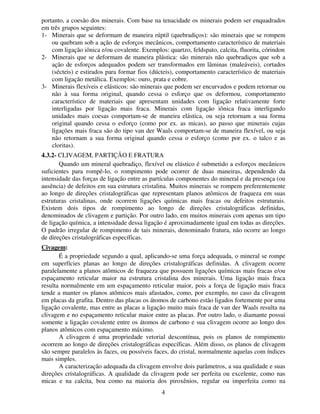 4
portanto, a coesão dos minerais. Com base na tenacidade os minerais podem ser enquadrados
em três grupos seguintes:
1- Minerais que se deformam de maneira rúptil (quebradiços): são minerais que se rompem
ou quebram sob a ação de esforços mecânicos, comportamento característico de materiais
com ligação iônica e/ou covalente. Exemplos: quartzo, feldspato, calcita, fluorita, córindon
2- Minerais que se deformam de maneira plástica: são minerais não quebradiços que sob a
ação de esforços adequados podem ser transformados em lâminas (maleáveis), cortados
(sécteis) e estirados para formar fios (dúcteis), comportamento característico de materiais
com ligação metálica. Exemplos: ouro, prata e cobre.
3- Minerais flexíveis e elásticos: são minerais que podem ser encurvados e podem retornar ou
não à sua forma original, quando cessa o esforço que os deformou, comportamento
característico de materiais que apresentam unidades com ligação relativamente forte
interligadas por ligação mais fraca. Minerais com ligação iônica fraca interligando
unidades mais coesas comportam-se de maneira elástica, ou seja retornam a sua forma
original quando cessa o esforço (como por ex. as micas), ao passo que minerais cujas
ligações mais fraca são do tipo van der Waals comportam-se de maneira flexível, ou seja
não retornam a sua forma original quando cessa o esforço (como por ex. o talco e as
cloritas).
4.3.2- CLIVAGEM, PARTIÇÃO E FRATURA
Quando um mineral quebradiço, flexível ou elástico é submetido a esforços mecânicos
suficientes para rompê-lo, o rompimento pode ocorrer de duas maneiras, dependendo da
intensidade das forças de ligação entre as partículas componentes do mineral e da presença (ou
ausência) de defeitos em sua estrutura cristalina. Muitos minerais se rompem preferentemente
ao longo de direções cristalográficas que representam planos atômicos de fraqueza em suas
estruturas cristalinas, onde ocorrem ligações químicas mais fracas ou defeitos estruturais.
Existem dois tipos de rompimento ao longo de direções cristalográficas definidas,
denominados de clivagem e partição. Por outro lado, em muitos minerais com apenas um tipo
de ligação química, a intensidade dessa ligação é aproximadamente igual em todas as direções.
O padrão irregular de rompimento de tais minerais, denominado fratura, não ocorre ao longo
de direções cristalográficas específicas.
Civagem:
É a propriedade segundo a qual, aplicando-se uma força adequada, o mineral se rompe
em superfícies planas ao longo de direções cristalográficas definidas. A clivagem ocorre
paralelamente a planos atômicos de fraqueza que possuem ligações químicas mais fracas e/ou
espaçamento reticular maior na estrutura cristalina dos minerais. Uma ligação mais fraca
resulta normalmente em um espaçamento reticular maior, pois a força de ligação mais fraca
tende a manter os planos atômicos mais afastados, como, por exemplo, no caso da clivagem
em placas da grafita. Dentro das placas os átomos de carbono estão ligados fortemente por uma
ligação covalente, mas entre as placas a ligação muito mais fraca de van der Waals resulta na
clivagem e no espaçamento reticular maior entre as placas. Por outro lado, o diamante possui
somente a ligação covalente entre os átomos de carbono e sua clivagem ocorre ao longo dos
planos atômicos com espaçamento máximo.
A clivagem é uma propriedade vetorial descontínua, pois os planos de rompimento
ocorrem ao longo de direções cristalográficas específicas. Além disso, os planos de clivagem
são sempre paralelos às faces, ou possíveis faces, do cristal, normalmente aquelas com índices
mais simples.
A caracterização adequada da clivagem envolve dois parâmetros, a sua qualidade e suas
direções cristalográficas. A qualidade da clivagem pode ser perfeita ou excelente, como nas
micas e na calcita, boa como na maioria dos piroxênios, regular ou imperfeita como na
 