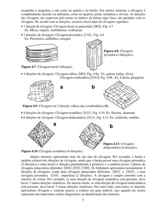 5
escapolita e aragonita, e má como na apatita e no berilo. Em muitos minerais a clivagem é
completamente ausente ou indistinta, como no quartzo, pirita, turmalina e olivina. As direções
das clivagens são expressas pelo nome ou índices da forma cujas faces são paralelas com as
clivagens. De acordo com as direções, existem cincos tipos de clivagens seguintes:
• 1 direção de clivagem: Clivagem basal ou pinacoidal 001 , Fig. 4.7
Ex. Micas, topázio, molibdenita, wolframita
• 2 direções de clivagens: Clivagem prismática 110 , Fig. 4.8
Ex. Piroxênios, anfibólios, enargita
• 3 direções de clivagens: Clivagem cúbica 001 , Fig. 4.9a . Ex. galena, halita, silvita
Clivagem romboédrica 1011 , Fig. 4.9b . Ex. Calcita, pirargirita.
• 4 direções de clivagens: Clivagem octaédrica 111 , Fig. 4.10. Ex. fluorita, diamante
• 6 direções de clivagens: Clivagem dodecaédrica 011 , Fig. 4.11. Ex. esfalerita, sodalita.
Alguns minerais apresentam mais de um tipo de clivagem. Por exemplo, a barita e
anidrita exibem três direções de clivagem, sendo que a barita possui uma clivagem prismática
(2 direções) e outra basal (1 direção) perpendicular à primeira, e a anidrita possui 3 planos de
clivagens pinacoidais diferentes 001 , 010 , 100 . Os feldspatos apresentam normalmente 4
direções de clivagens, sendo duas clivagens pinacoidais diferentes 001 e 010 , e uma
clivagem prismática 110 imperfeita (2 direções). A clivagem é sempre coerente com a
simetria do cristal. Por exemplo, se uma direção de clivagem octaédrica está presente, deve
haver 3 outras direções simétricas. Do mesmo modo, se uma direção de clivagem dodecaédrica
está presente, deve haver 5 outras direções simétricas. Por outro lado, nem todos os minerais
apresentam clivagem e somente poucos a exibem em grau notável, mas quando ela ocorre
representa um importante critério diagnóstico na identificação dos minerais.
Figura 4.7- Clivagem basal (1direção).
Figura 4.8- Clivagem
prismática (2direções).
Aa Ab
Figura 4.9- Clivagem em 3 direçõe: cúbica (a) e romboédrica (b).
Aa
Figura 4.10- Clivagem octaédrica (4 direções).
Ab
Figura 4.11- Clivagem
dodecaédrica (6 direções).
 