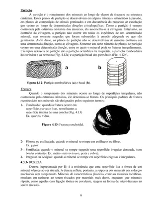 6
Partição
A partição é o rompimento dos minerais ao longo de planos de fraqueza na estrutura
cristalina. Esses planos de partição se desenvolvem em alguns minerais submetidos à pressão,
em planos de composição de cristais geminados e em decorrência do processo de exsolução
que ocorre ao longo de determinadas direções cristalográficas. Como a partição é sempre
controlada pela estrutura cristalina dos minerais, ela assemelha-se à clivagem. Entretanto, ao
contrário da clivagem, a partição não ocorre em todas os espécimes de um determinado
mineral, mas somente naquelas que foram submetidas à pressão adequada ou que são
geminadas. Além disso, os planos de partição não se desenvolvem de maneira contínua em
uma determinada direção, como as clivagens. Somente um certo número de planos de partição
ocorre em uma determinada direção, entre os quais o mineral pode se fraturar irregularmente.
Exemplos notáveis de partição são a partição octaédrica da magnetita, a partição romboédrica
do coríndon e da hematita (Fig. 4.12a) e a partição basal dos piroxênios (Fig. 4.12b).
Fratura
Quando o rompimento dos minerais ocorre ao longo de superfícies irregulares, não
controladas pela estrutura cristalina, ele denomina-se fratura. Os principais padrões de fratura
reconhecidos nos minerais são designados pelos seguintes termos:
1- Conchoidal: quando a fratura ocorre em
superfícies curvas e lisas, semelhantes a
superfície interna de uma concha (Fig. 4.13)
Ex. quartzo, vidro.
2- Fibrosa ou estilhaçada: quando o mineral se rompe em estilhaços ou fibras.
Ex. gipso
3- Serrilhada: quando o mineral se rompe segundo uma superfície irregular denteada, com
bordas cortantes. Ex. metais nativos (ouro, prata e cobre).
4- Irregular ou desigual: quando o mineral se rompe em superfícies rugosas e irregulares.
4.3.3- DUREZA
Dureza (representada por D) é a resistência que uma superfície lisa e fresca de um
mineral oferece ao ser riscada. A dureza reflete, portanto, a resposta dos minerais aos esforços
mecânicos sem rompimento. Minerais de características plásticas, como os minerais metálicos,
resultam em ranhuras ao serem riscados por materiais mais duros, enquanto que minerais
rúpteis, como aqueles com ligação iônica ou covalente, reagem na forma de micro-fraturas ao
serem riscados.
Figura 4.12- Partição romboédrica (a) e basal (b).
Aa Ab
Figura 4.13- Fratura conchoidal.
 