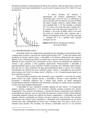 8
referências auxiliares na determinação da dureza dos minerais: unha do dedo (pouco acima de
2), moeda de cobre (aproximadamente 3), aço do canivete (pouco acima de 5), vidro (5,5), aço
da lima (6,5).
A dureza absoluta dos minerais é
determinada por técnicas quantitativas mais
sofisticadas que o teste do risco. As diferenças na
dureza absoluta entre os minerais da escala de Mohs
são muito variadas, embora a ordem relativa entre
eles é mantida (Fig. 4. 14). Por exemplo, o coríndon
(D = 9) é duas vezes mais duro que o topázio (D =
8) e quatro vezes mais duro que o quartzo (D = 7).
O número 1 da escala de Mohs (talco) é tão mole
que pode ser riscado pela unha, enquanto que o
número 10 (diamante) é muitas vezes mais duro que
o coríndon (D = 9) e nenhum outro mineral
consegue risca-lo.
4.3.4- DENSIDADE RELATIVA
Densidade relativa ou simplesmente densidade de uma substância (representada por d) é
a relação entre seu peso e o peso de um volume igual de água à 4o
C(1)
. Como uma relação entre
grandezas da mesma espécie (peso), a densidade é um número adimensional que expressa
quantas vezes a substância pesa mais (ou menos) que o mesmo volume de água. A densidade é
diferente do peso específico que corresponde ao peso (massa) da substância por unidade de
volume e que, portanto, é uma grandeza dimensional. Numericamente a densidade é
aproximadamente igual ao peso específico medido em gramas por centímetro cúbico (g/cm3
)
pelo fato de ser o peso específico da água aproximadamente igual a 1 g/cm3
. Por exemplo,
considerando um mineral com peso específico igual a 2 g/cm3
, a densidade de uma amostra
desse mineral com 10 cm3
de volume será d = 20 g/10 g ⇒ d = 2 (numericamente igual ao seu
peso específico em g/cm3
).
Esta equivalência numérica entre densidade e peso específico e a inversão do sentido
desses termos em inglês (specific gravity = densidade e density = peso específico) têm
favorecido a utilização imprecisa dos 2 termos pelos autores na língua portuguesa
(freqüentemente density é traduzido como densidade e utilizada no sentido de peso específico,
ou seja como uma grandeza dimensional).
A densidade de uma substância cristalina depende de dois fatores: (1) Composição
química (átomos componentes) e (2) Estrutura cristalina (arranjo estrutural dos átomos
componentes). Nos minerais isoestruturais, o arranjo dos átomos componentes não influencia
na densidade dos minerais, uma vez que todos eles possuem o mesmo arranjo. Nestes minerais
a densidade depende somente das espécies de átomos componentes e a densidade será maior
naqueles minerais constituídos por átomos com pesos atômicos mais elevados. Nos minerais
isoestruturais que formam séries isomórficas, a densidade varia continuamente de um termo
extremo para outro (aumentando do termo com o elemento mais leve para o termo com o
elemento mais pesado). Por exemplo, nas olivinas a densidade varia de 3,3 (na fosterita
1
Temperatura que correspondente ao peso específico máximo da água
Figura 4. 14- Dureza absoluta dos minerais
da escala de Mohs.
 
