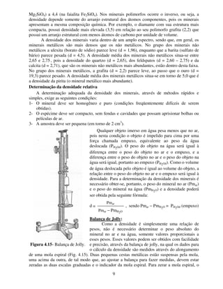 9
Mg2SiO4) a 4,4 (na faialita Fe2SiO4). Nos minerais polimorfos ocorre o inverso, ou seja, a
densidade depende somente do arranjo estrutural dos átomos componentes, pois os minerais
apresentam a mesma composição química. Por exemplo, o diamante com sua estrutura mais
compacta, possui densidade mais elevada (3,5) em relação ao seu polimorfo grafita (2,2) que
possui um arranjo estrutural com menos átomos de carbono por unidade de volume.
A densidade dos minerais varia dentro de um amplo espectro, sendo que, em geral, os
minerais metálicos são mais densos que os não metálicos. No grupo dos minerais não
metálicos a ulexita (borato de sódio) parece leve (d = 1,96), enquanto que a barita (sulfato de
bário) parece pesada (d = 4,5). A densidade média dos minerais não metálicos situa-se entre
2,65 e 2,75 , pois a densidade do quartzo (d = 2,65), dos feldspatos (d = 2,60 – 2,75) e da
calcita (d = 2,71), que são os minerais não metálicos mais abundantes, estão dentro desta faixa.
No grupo dos minerais metálicos, a grafita (d = 2,2) parece leve, ao passo que o ouro (d =
19,3) parece pesado. A densidade média dos minerais metálicos situa-se em torno de 5,0 que é
a densidade da pirita (o mineral metálico mais abundante).
Determinação da densidade relativa
A determinação adequada da densidade dos minerais, através de métodos rápidos e
simples, exige as seguintes condições:
1- O mineral deve ser homogêneo e puro (condições freqüentemente difíceis de serem
obtidas).
2- O espécime deve ser compacto, sem fendas e cavidades que possam aprisionar bolhas ou
películas de ar.
3- A amostra deve ser pequena (em torno de 2 cm3
).
Qualquer objeto imerso em água pesa menos que no ar,
pois nesta condição o objeto é impelido para cima por uma
força chamada empuxo, equivalente ao peso da água
deslocada (PH2Od). O peso do objeto na água será igual à
diferença entre o peso do objeto no ar e o empuxo, e a
diferença entre o peso do objeto no ar e o peso do objeto na
água será igual, portanto ao empuxo (PH2Od). Como o volume
de água deslocada pelo objeto é igual ao volume do objeto, a
relação entre o peso do objeto no ar e o empuxo será igual à
densidade. Para a determinação da densidade dos minerais é
necessário obter-se, portanto, o peso do mineral no ar (Pmar)
e o peso do mineral na água (PmH2O) e a densidade poderá
ser obtida pela seguinte fórmula:
d = , sendo Pmar − PmH2O = PH2Od (empuxo)
Balança de Jolly:
Como a densidade é simplesmente uma relação de
pesos, não é necessário determinar o peso absoluto do
mineral no ar e na água, somente valores proporcionais a
esses pesos. Esses valores podem ser obtidos com facilidade
e precisão, através da balança de jolly, na qual os dados para
o cálculo da densidade são medidos através do alongamento
de uma mola espiral (Fig. 4.15). Duas pequenas cestas metálicas estão suspensas pela mola,
uma acima da outra, de tal modo que, ao ajustar a balança para fazer medidas, devem estar
zeradas as duas escalas graduadas e o indicador da mola espiral. Para zerar a mola espiral, o
Figura 4.15- Balança de Jolly.
Pmar
Pmar − PmH2O
 