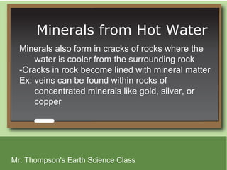 Minerals from Hot Water
  Minerals also form in cracks of rocks where the
      water is cooler from the surrounding rock
  -Cracks in rock become lined with mineral matter
  Ex: veins can be found within rocks of
      concentrated minerals like gold, silver, or
      copper




Mr. Thompson's Earth Science Class
 
