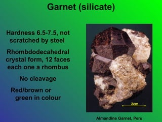 Garnet (silicate)

Hardness 6.5-7.5, not
 scratched by steel
Rhombdodecahedral
crystal form, 12 faces
each one a rhombus
    No cleavage
 Red/brown or
  green in colour
                                          2cm



                          Almandine Garnet, Peru
 