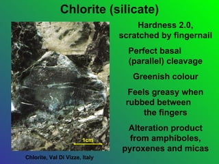 Chlorite (silicate)
                                    Hardness 2.0,
                                scratched by fingernail
                                  Perfect basal
                                  (parallel) cleavage
                                   Greenish colour
                                  Feels greasy when
                                 rubbed between
                                      the fingers
                                 Alteration product
                        1cm       from amphiboles,
                                pyroxenes and micas
Chlorite, Val Di Vizze, Italy
 