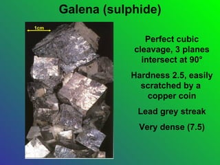 Galena (sulphide)
1cm

                     Perfect cubic
                  cleavage, 3 planes
                    intersect at 90°
                 Hardness 2.5, easily
                   scratched by a
                    copper coin
                   Lead grey streak
                   Very dense (7.5)
 