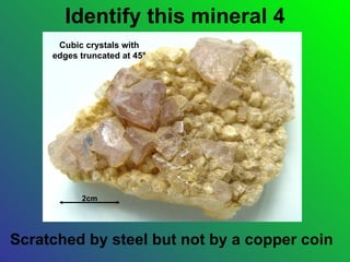 Identify this mineral 4
      Cubic crystals with
     edges truncated at 45°




           2cm




Scratched by steel but not by a copper coin
 