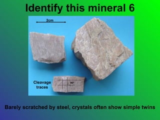 Identify this mineral 6
                2cm




           Cleavage      90°
            traces




Barely scratched by steel, crystals often show simple twins
 
