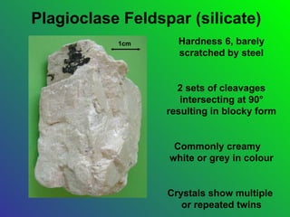 Plagioclase Feldspar (silicate)
           1cm      Hardness 6, barely
                    scratched by steel


                    2 sets of cleavages
                     intersecting at 90°
                  resulting in blocky form


                   Commonly creamy
                  white or grey in colour


                  Crystals show multiple
                     or repeated twins
 