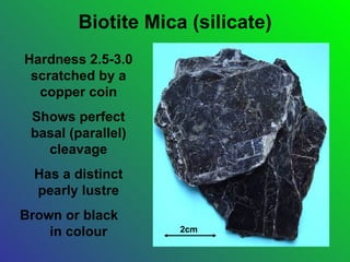 Biotite Mica (silicate)
Hardness 2.5-3.0
 scratched by a
  copper coin
 Shows perfect
 basal (parallel)
   cleavage
  Has a distinct
  pearly lustre
Brown or black
    in colour       2cm
 
