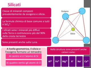 Silicati
Classe di minerali composti
prevalentemente da ossigeno e silicio.
La formula chimica di base comune a tutti
è SiO4
4-.
I silicati sono i minerali più diffusi
sulla Terra e costituiscono più del 90%
della crosta terrestre
Sono presenti anche sulla Luna.
A livello geometrico, il silicio e
l’ossigeno formano un tetraedro
Al centro vi è l'atomo di Si
Ai quattro vertici gli atomi di O
Nella struttura sono presenti anche
cationi come:
Al3+ Fe2+ Mg2+ K+ Na+ Ca2+
 