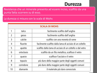 Durezza
Resistenza che un minerale presenta ad essere inciso, scalfito da una
punta fatta scorrere su di esso.
La durezza si misura con la scala di Mohs
 