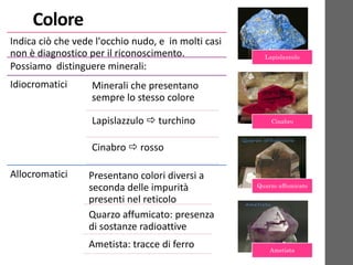 Colore
Indica ciò che vede l'occhio nudo, e in molti casi
non è diagnostico per il riconoscimento.
Possiamo distinguere minerali:
Idiocromatici Minerali che presentano
sempre lo stesso colore
Lapislazzulo  turchino
Cinabro  rosso
Allocromatici Presentano colori diversi a
seconda delle impurità
presenti nel reticolo
Quarzo affumicato: presenza
di sostanze radioattive
Ametista: tracce di ferro
Lapislazzulo
Cinabro
Quarzo affumicato
Ametista
 