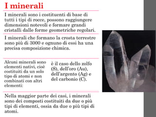 I minerali sono i costituenti di base di
tutti i tipi di rocce, possono raggiungere
dimensioni notevoli e formare grandi
cristalli dalle forme geometriche regolari.
I minerali che formano la crosta terrestre
sono più di 3000 e ognuno di essi ha una
precisa composizione chimica.
Alcuni minerali sono
elementi nativi, cioè
costituiti da un solo
tipo di atomi e non
combinati con altri
elementi:
è il caso dello zolfo
(S), dell’oro (Au),
dell’argento (Ag) e
del carbonio (C).
Nella maggior parte dei casi, i minerali
sono dei composti costituiti da due o più
tipi di elementi, ossia da due o più tipi di
atomi.
I minerali
 
