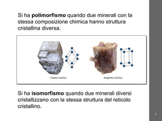 7
Minerali e rocceSi ha polimorfismo quando due minerali con la
stessa composizione chimica hanno struttura
cristallina diversa.
Si ha isomorfismo quando due minerali diversi
cristallizzano con la stessa struttura del reticolo
cristallino.
 