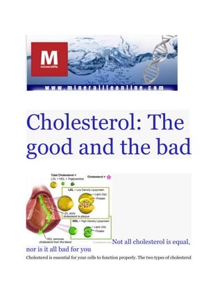 Cholesterol: The
good and the bad



                                              Not all cholesterol is equal,
nor is it all bad for you
Cholesterol is essential for your cells to function properly. The two types of cholesterol
 