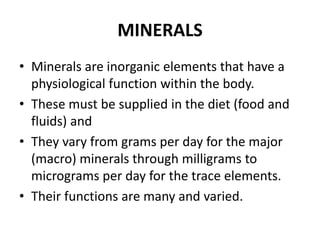 MINERALS
• Minerals are inorganic elements that have a
physiological function within the body.
• These must be supplied in the diet (food and
fluids) and
• They vary from grams per day for the major
(macro) minerals through milligrams to
micrograms per day for the trace elements.
• Their functions are many and varied.
 