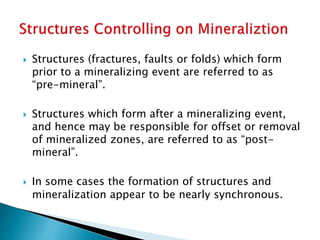  Structures (fractures, faults or folds) which form
prior to a mineralizing event are referred to as
“pre-mineral”.
 Structures which form after a mineralizing event,
and hence may be responsible for offset or removal
of mineralized zones, are referred to as “post-
mineral”.
 In some cases the formation of structures and
mineralization appear to be nearly synchronous.
 