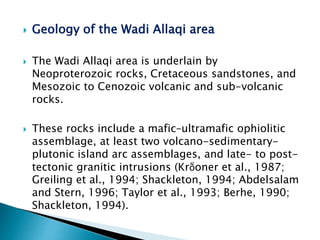  Geology of the Wadi Allaqi area
 The Wadi Allaqi area is underlain by
Neoproterozoic rocks, Cretaceous sandstones, and
Mesozoic to Cenozoic volcanic and sub-volcanic
rocks.
 These rocks include a mafic–ultramafic ophiolitic
assemblage, at least two volcano-sedimentary-
plutonic island arc assemblages, and late- to post-
tectonic granitic intrusions (Krṏoner et al., 1987;
Greiling et al., 1994; Shackleton, 1994; Abdelsalam
and Stern, 1996; Taylor et al., 1993; Berhe, 1990;
Shackleton, 1994).
 