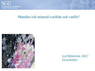 Metaller och mineral-varifrån och varför? 
Leif Bildström, SGU 
Geotekniker 
 