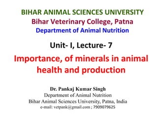 Unit- I, Lecture- 7
Importance, of minerals in animal
health and production
Dr. Pankaj Kumar Singh
Department of Animal Nutrition
Bihar Animal Sciences University, Patna, India
e-mail: vetpank@gmail.com ; 7909079625
BIHAR ANIMAL SCIENCES UNIVERSITY
Bihar Veterinary College, Patna
Department of Animal Nutrition
 