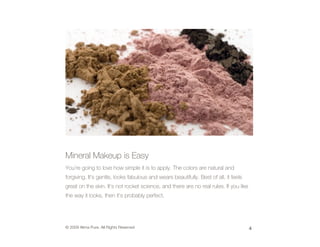 Mineral Makeup is Easy
You’re going to love how simple it is to apply. The colors are natural and
forgiving. It’s gentle, looks fabulous and wears beautifully. Best of all, it feels
great on the skin. It’s not rocket science, and there are no real rules. If you like
the way it looks, then it’s probably perfect.




© 2009 Alima Pure. All Rights Reserved                                                 4
 