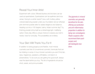 Reveal Your Inner Artist
Experiment with colors. Mineral blushes and bronzers can be
used as eyeshadows. Eyeshadows can be eyeliners (and vice                The pigments in mineral
versa). Going to a winter opera? Use a soft, buttery yellow-             cosmetics are generally
colored balancing powder under your foundation and an ethereal           beneficial for the skin,
pink shimmer powder after for added elegance and radiance.               offering sun protection
Heading out into a 100 degree, balmy, Indian summer day? Try             and anti-inflammatory
finishing powder all by itself as a refreshingly light, mattifying       properties in addition to
option. Every day offers a unique chance to assess your skin’s           being non-comedogenic.
needs, have fun and play. The possibilities are endless.                 Plastic surgeons often
                                                                         recommend them post-
                                                                         surgery and,
Your Skin Will Thank You For It                                          dermatologists love
In addition to being gorgeous and flexible, most mineral                 them.
cosmetics are free of conventional cosmetic chemicals that can
be irritating or worse. In true mineral cosmetics you won’t find talc,
dyes, fragrances, parabens, phthalates, cornstarch or
preservatives. To be sure you are getting the good stuff, always
read the label before you buy. The list of ingredients should be
short, sweet, and pronounceable.


                                                                                 5
 