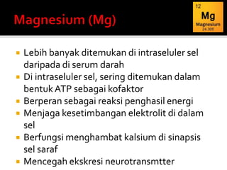  Lebih banyak ditemukan di intraseluler sel
daripada di serum darah
 Di intraseluler sel, sering ditemukan dalam
bentukATP sebagai kofaktor
 Berperan sebagai reaksi penghasil energi
 Menjaga kesetimbangan elektrolit di dalam
sel
 Berfungsi menghambat kalsium di sinapsis
sel saraf
 Mencegah ekskresi neurotransmtter
 