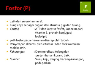  22% dari seluruh mineral.
 Fungsinya sebagai bagian dari struktur gigi dan tulang.
 Contoh : ATP dan kreatin fosfat, koenzim dari
vitamin B, protein konjugasi,
fosfolipid
 70% fosfor pada makanan diserap oleh tubuh.
 Penyerapan dibantu oleh vitamin D dan diekskresikan
melalui urin.
 Kekurangan : Demineralisasi tulang dan
pertumbuhan kurang baik.
 Sumber : Susu, keju, daging, kacang-kacangan,
padi-padian
 