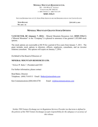 MINERAL MOUNTAIN RESOURCES LTD.
                                      201 – 1416 WEST 8TH AVENUE
                                       VANCOUVER, BC V6H 1E1
                                   T: 604-714-0111 F: 604-714-1119
                                           MMV.TSX-V

      NOT FOR DISTRIBUTION TO U.S. NEWS WIRE SERVICES OR FOR DISSEMINATION IN THE UNITED STATES

        NEWS RELEASE                                                          JANUARY 7, 2011 
        NO. 2011 ‐ 01 



                    MINERAL MOUNTAIN GRANTS STOCK OPTIONS

VANCOUVER, BC (January 7, 2011) – Mineral Mountain Resources Ltd. (MMV.TSX-V)
(“Mineral Mountain” or the “Company”) is pleased to announce it has granted 1,925,000 stock
options.

The stock options are exercisable at $0.70 for a period of five years from January 7, 2011. The
grant includes stock options to directors, officers, employees, consultants, and an investor
relations consultant. The options will expire on January 7, 2016.


On Behalf of the Board of Directors of

MINERAL MOUNTAIN RESOURCES LTD.

“Nelson W. Baker”, President and CEO

For further information, please contact

Brad Baker, Director
Telephone: (604) 714-0111 Email: bbaker@mineralmtn.com

Kin Communications (604) 684-6730             Email: ir@kincommunications.com




 Neither TSX Venture Exchange nor its Regulation Services Provider (as that term is defined in
the policies of the TSX Venture Exchange) accepts responsibility for the adequacy or accuracy of
                                         this release.

 
 
 