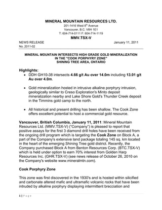 MINERAL MOUNTAIN RESOURCES LTD.
                             201-1416 West 8th Avenue
                             Vancouver, B.C. V6H 1E1
                         T: 604-714-0111 F: 604-714-1119
                                 MMV.TSX-V
NEWS RELEASE                                               January 11, 2011
No. 2011-02

     MINERAL MOUNTAIN INTERSECTS HIGH GRADE GOLD MINERALIZATION
                    IN THE "COOK PORPHYRY ZONE"
                     SHINING TREE AREA, ONTARIO

Highlights:
  • DDH GH10-38 intersects 4.66 g/t Au over 14.0m including 13.01 g/t
     Au over 4.0m.

    • Gold mineralization hosted in intrusive alkaline porphyry intrusion,
      geologically similar to Creso Exploration's Minto deposit
      mineralization nearby and Lake Shore Gold's Thunder Creek deposit
      in the Timmins gold camp to the north.

    • All historical and present drilling has been shallow. The Cook Zone
      offers excellent potential to host a commercial gold resource.

Vancouver, British Columbia, January 11, 2011: Mineral Mountain
Resources Ltd. (MMV.TSX-V) (“Company”) is pleased to report that
positive assays for the first 3 diamond drill holes have been received from
the ongoing drill program which is targeting the Cook Zone on Block A, a
part of the Company's extensive land package totaling 145 sq. km located
in the heart of the emerging Shining Tree gold district. Recently, the
Company purchased Block A from Benton Resources Corp. (BTC.TSX-V)
which is held under option to earn 70% interest from Golden Harp
Resources Inc. (GHR.TSX-V) (see news release of October 26, 2010 on
the Company's website www.mineralmtn.com).

Cook Porphyry Zone

This zone was first discovered in the 1930's and is hosted within silicified
and carbonate altered mafic and ultramafic volcanic rocks that have been
intruded by alkaline porphyry displaying intermittent brecciation and

1 | P a g e  
 
