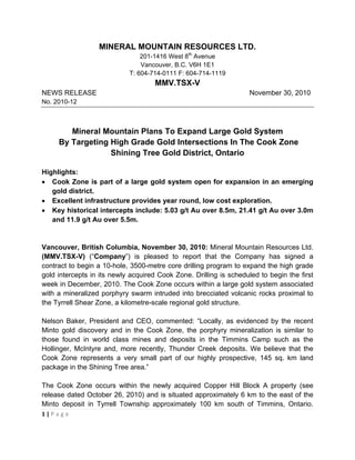 MINERAL MOUNTAIN RESOURCES LTD.
                                201-1416 West 8th Avenue
                                Vancouver, B.C. V6H 1E1
                            T: 604-714-0111 F: 604-714-1119
                                     MMV.TSX-V
NEWS RELEASE                                                        November 30, 2010
No. 2010-12



          Mineral Mountain Plans To Expand Large Gold System
       By Targeting High Grade Gold Intersections In The Cook Zone
                    Shining Tree Gold District, Ontario

Highlights:
• Cook Zone is part of a large gold system open for expansion in an emerging
   gold district.
• Excellent infrastructure provides year round, low cost exploration.
• Key historical intercepts include: 5.03 g/t Au over 8.5m, 21.41 g/t Au over 3.0m
   and 11.9 g/t Au over 5.5m.


Vancouver, British Columbia, November 30, 2010: Mineral Mountain Resources Ltd.
(MMV.TSX-V) (“Company”) is pleased to report that the Company has signed a
contract to begin a 10-hole, 3500-metre core drilling program to expand the high grade
gold intercepts in its newly acquired Cook Zone. Drilling is scheduled to begin the first
week in December, 2010. The Cook Zone occurs within a large gold system associated
with a mineralized porphyry swarm intruded into brecciated volcanic rocks proximal to
the Tyrrell Shear Zone, a kilometre-scale regional gold structure.

Nelson Baker, President and CEO, commented: “Locally, as evidenced by the recent
Minto gold discovery and in the Cook Zone, the porphyry mineralization is similar to
those found in world class mines and deposits in the Timmins Camp such as the
Hollinger, McIntyre and, more recently, Thunder Creek deposits. We believe that the
Cook Zone represents a very small part of our highly prospective, 145 sq. km land
package in the Shining Tree area.”

The Cook Zone occurs within the newly acquired Copper Hill Block A property (see
release dated October 26, 2010) and is situated approximately 6 km to the east of the
Minto deposit in Tyrrell Township approximately 100 km south of Timmins, Ontario.
1 | P a g e  

 
 