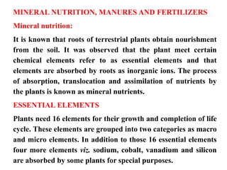 MINERAL NUTRITION, MANURES AND FERTILIZERS
Mineral nutrition:
It is known that roots of terrestrial plants obtain nourishment
from the soil. It was observed that the plant meet certain
chemical elements refer to as essential elements and that
elements are absorbed by roots as inorganic ions. The process
of absorption, translocation and assimilation of nutrients by
the plants is known as mineral nutrients.
ESSENTIAL ELEMENTS
Plants need 16 elements for their growth and completion of life
cycle. These elements are grouped into two categories as macro
and micro elements. In addition to those 16 essential elements
four more elements viz. sodium, cobalt, vanadium and silicon
are absorbed by some plants for special purposes.
 