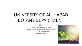 UNIVERSITY OF ALLHABAD
BOTANY DEPARTMENT
BOT-
TOPIC – MINERAL NUTRITION
SUBMITTED TO – Prof. Sheo Mohan Prasad
Dr. Manoj Kumar
SUBMITTED BY -
 