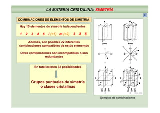 LA MATERIA CRISTALINA: SIMETRÍA
C
COMBINACIONES DE ELEMENTOS DE SIMETRÍA
Hay 10 elementos de simetría independientes:
Además, son posibles 22 diferentes
1 2 3 4 6 i (=1) m (=2) 3 4 6
___ __
, p
combinaciones compatibles de estos elementos
Otras combinaciones son incompatibles o son
redundantesredundantes
En total existen 32 posibilidades
Grupos puntuales de simetría
(Klein, 2002)
Grupos puntuales de simetría
o clases cristalinas
Ejemplos de combinaciones
 